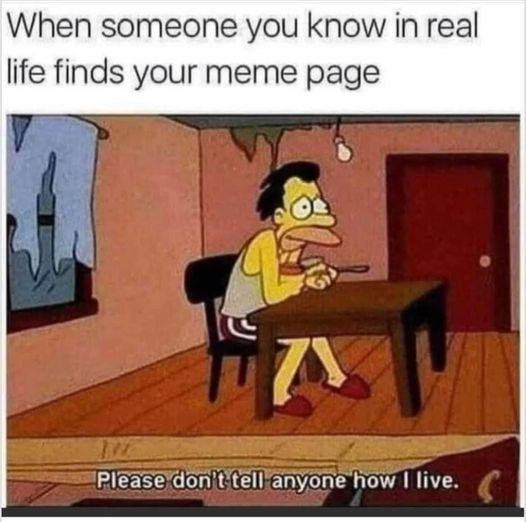 when someone you know IRL finds your meme page. "please don't tell anyone how I live"