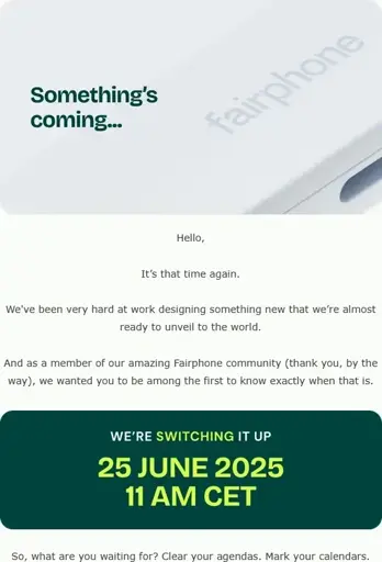 An Image of an Email from Fairphone. The text is as follows:

"Something's coming…

Hello, it's that time again.

We've been very hard at work designing something new that we’re almost ready to unveil to the world.

And as a member of our amazing Fairphone community (thank you, by the way), we wanted you to be among the first to know exactly when that is.

We're *switching* it up.
**25 June 2025 11 AM CET.**

So, what are you waiting for? Clear your agendas. Mark your calendars."
