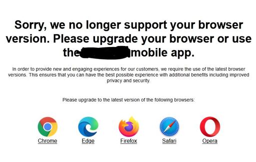 Screenshot of a notification on a website:  Sorry, we no longer support your browser version. Please upgrade your browser or use the ***** mobile app.  In order to provide new and engaging experiences for our customers, we require the use of the latest browser versions. This ensures that you can have the best possible experience with additional benefits including improved privacy and security.  Please upgrade to the latest version of the following browsers:  Chrome Edge Firefox Safari Opera